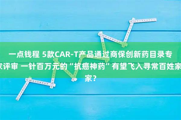 一点钱程 5款CAR-T产品通过商保创新药目录专家评审 一针百万元的“抗癌神药”有望飞入寻常百姓家？
