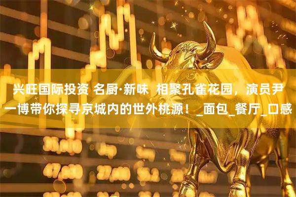 兴旺国际投资 名厨·新味  相聚孔雀花园，演员尹一博带你探寻京城内的世外桃源！_面包_餐厅_口感