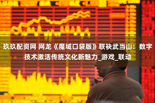 玖玖配资网 网龙《魔域口袋版》联袂武当山：数字技术激活传统文化新魅力_游戏_联动