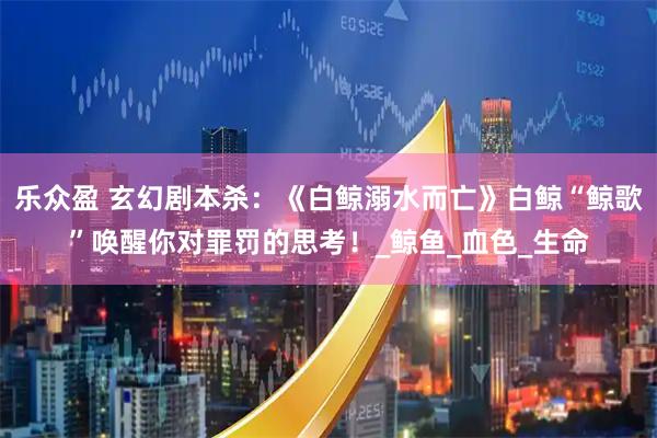 乐众盈 玄幻剧本杀：《白鲸溺水而亡》白鲸“鲸歌”唤醒你对罪罚的思考！_鲸鱼_血色_生命