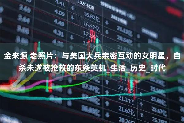 金来源 老照片：与美国大兵亲密互动的女明星，自杀未遂被抢救的东条英机_生活_历史_时代
