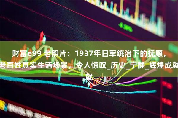 财富e99 老照片：1937年日军统治下的抚顺，老百姓真实生活场景，令人惊叹_历史_宁静_辉煌成就