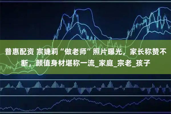 普惠配资 宗婕莉“做老师”照片曝光，家长称赞不断，颜值身材堪称一流_家庭_宗老_孩子