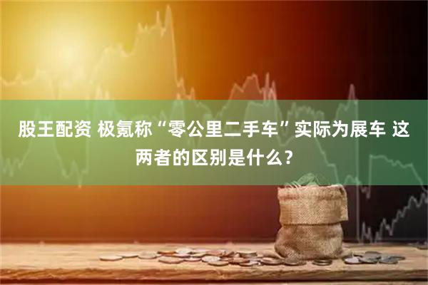 股王配资 极氪称“零公里二手车”实际为展车 这两者的区别是什么？