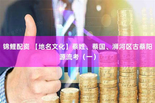 锦鲤配资 【地名文化】蔡姓、蔡国、浉河区古蔡阳源流考（一）