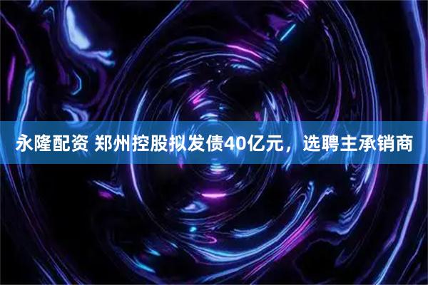 永隆配资 郑州控股拟发债40亿元，选聘主承销商