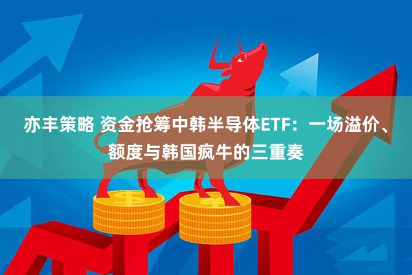 亦丰策略 资金抢筹中韩半导体ETF：一场溢价、额度与韩国疯牛的三重奏