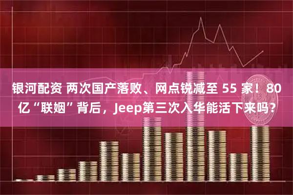 银河配资 两次国产落败、网点锐减至 55 家！80亿“联姻”背后，Jeep第三次入华能活下来吗？