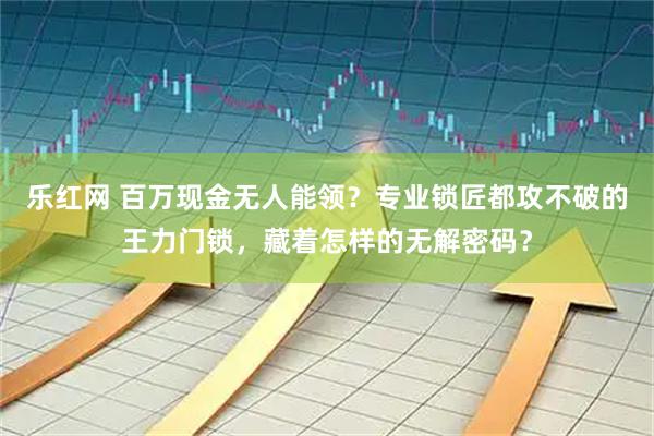 乐红网 百万现金无人能领？专业锁匠都攻不破的王力门锁，藏着怎样的无解密码？