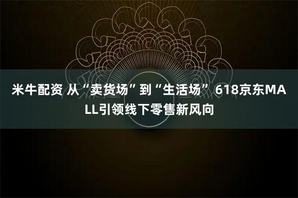 米牛配资 从“卖货场”到“生活场” 618京东MALL引领线下零售新风向