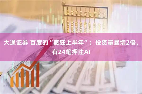 大通证券 百度的“疯狂上半年”：投资量暴增2倍，有24笔押注AI