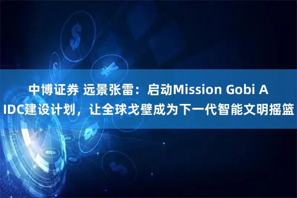 中博证券 远景张雷：启动Mission Gobi AIDC建设计划，让全球戈壁成为下一代智能文明摇篮