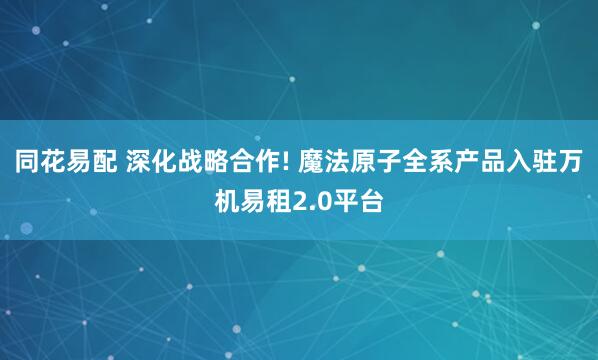 同花易配 深化战略合作! 魔法原子全系产品入驻万机易租2.0平台