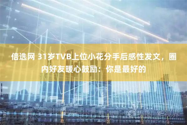 倍选网 31岁TVB上位小花分手后感性发文，圈内好友暖心鼓励：你是最好的