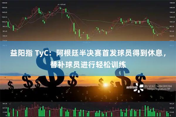 益阳指 TyC：阿根廷半决赛首发球员得到休息，替补球员进行轻松训练