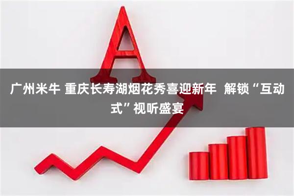 广州米牛 重庆长寿湖烟花秀喜迎新年  解锁“互动式”视听盛宴