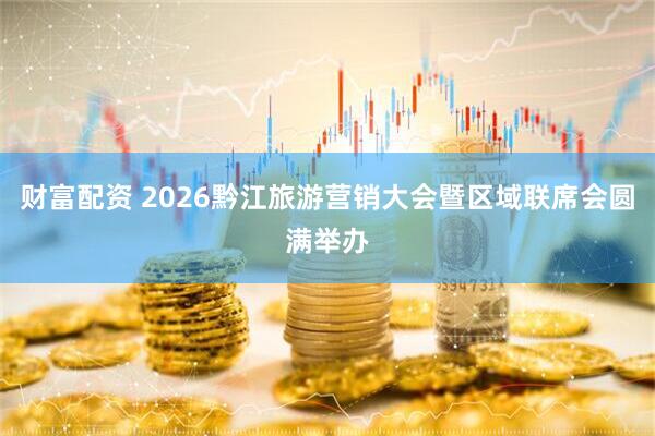 财富配资 2026黔江旅游营销大会暨区域联席会圆满举办