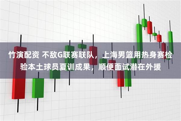 竹演配资 不敌G联赛联队，上海男篮用热身赛检验本土球员夏训成果，顺便面试潜在外援
