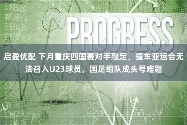 启盈优配 下月重庆四国赛对手敲定，撞车亚运会无法召入U23球员，国足组队成头号难题